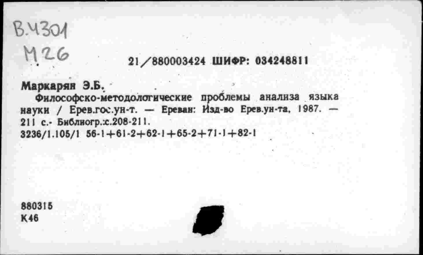 ﻿М.гб
21/880003424 ШИФР: 034248811
Маркарян Э.Б.
Философско-методологические проблемы анализа языка науки / Ерев.гос.ун-т. — Ереван: Изд-во Ерев.ун-та, 1987. — 211 с.- Библиогр.х.208-211.
3236/1.105/1 56-1+61-2+62-1+65-2+71-1+82-1
880315
К46